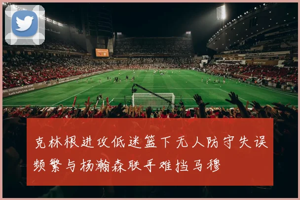 克林根进攻低迷篮下无人防守失误频繁与杨瀚森联手难挡马穆