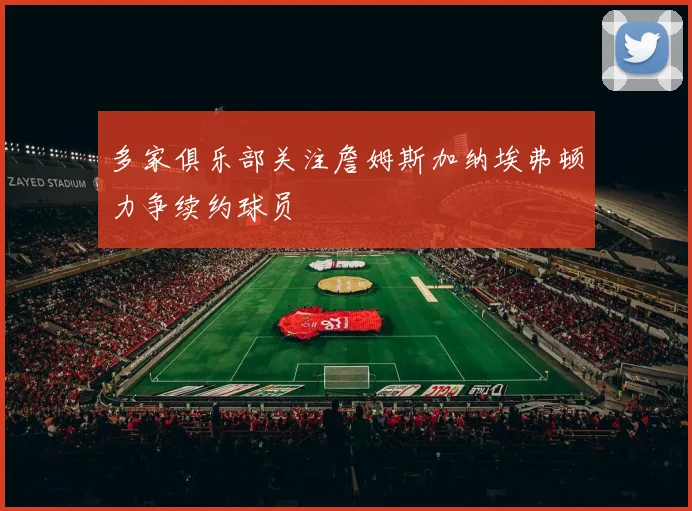 多家俱乐部关注詹姆斯加纳埃弗顿力争续约球员
