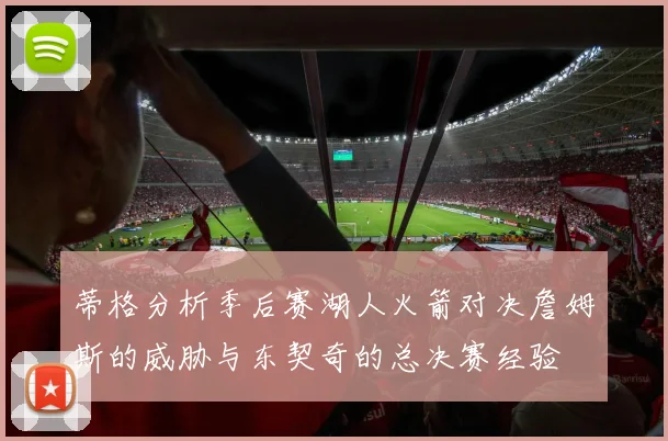 蒂格分析季后赛湖人火箭对决詹姆斯的威胁与东契奇的总决赛经验