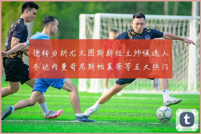 德转分析尤文图斯新任主帅候选人齐达内曼奇尼斯帕莱蒂等五大热门人选