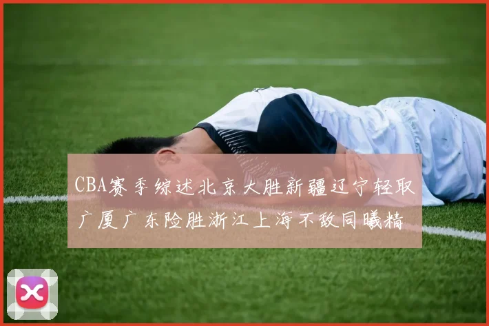 CBA赛季综述北京大胜新疆辽宁轻取广厦广东险胜浙江上海不敌同曦精彩回顾
