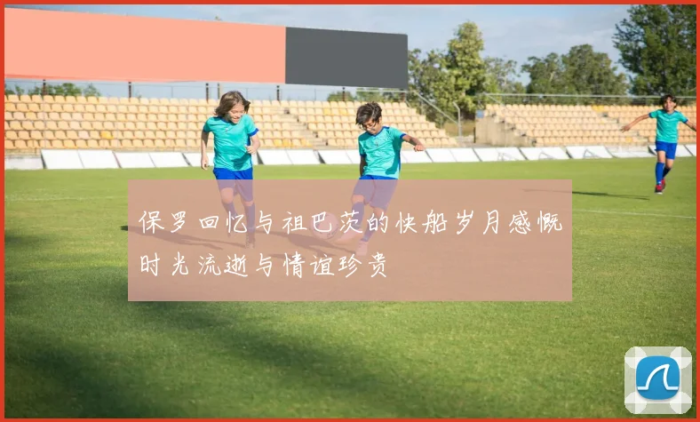 保罗回忆与祖巴茨的快船岁月感慨时光流逝与情谊珍贵