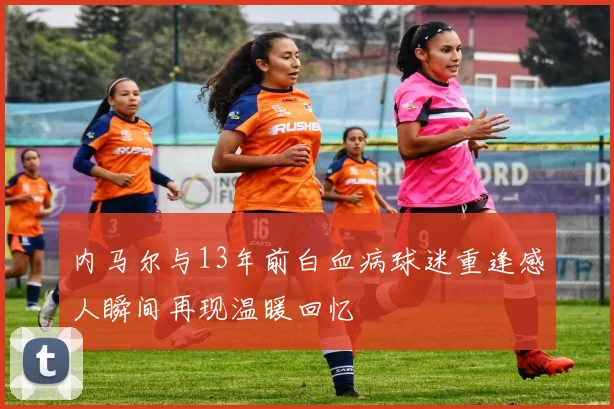 内马尔与13年前白血病球迷重逢感人瞬间再现温暖回忆