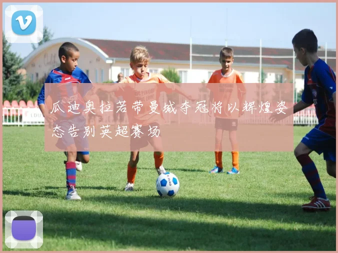 瓜迪奥拉若带曼城夺冠将以辉煌姿态告别英超赛场
