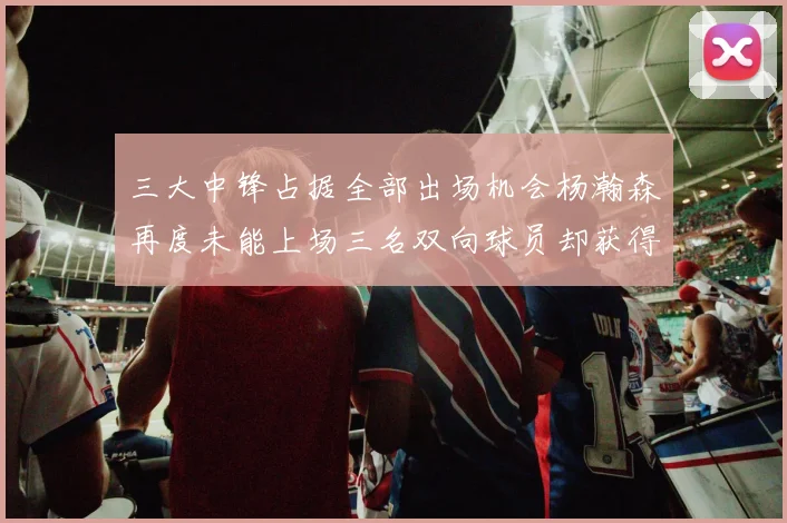 三大中锋占据全部出场机会杨瀚森再度未能上场三名双向球员却获得机会