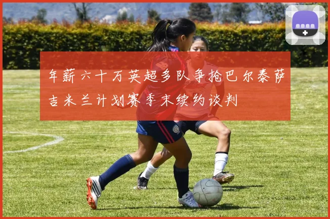 年薪六十万英超多队争抢巴尔泰萨吉米兰计划赛季末续约谈判