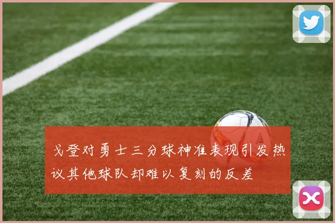 戈登对勇士三分球神准表现引发热议其他球队却难以复刻的反差