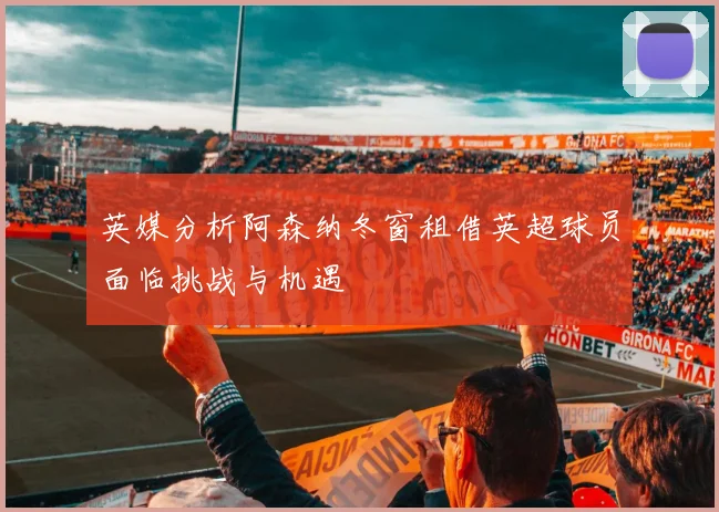 英媒分析阿森纳冬窗租借英超球员面临挑战与机遇