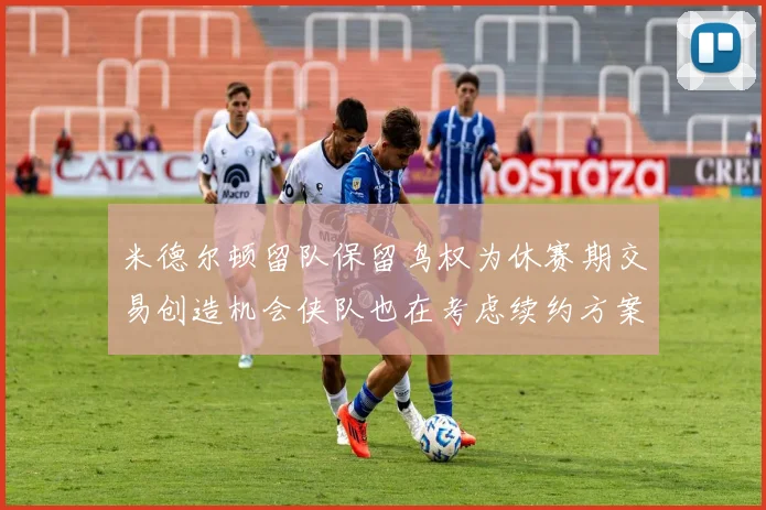 米德尔顿留队保留鸟权为休赛期交易创造机会侠队也在考虑续约方案