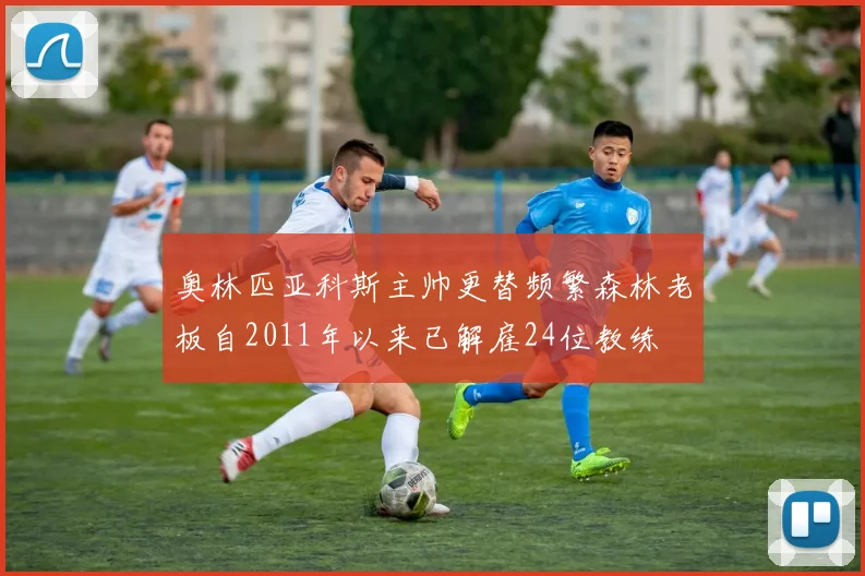 奥林匹亚科斯主帅更替频繁森林老板自2011年以来已解雇24位教练