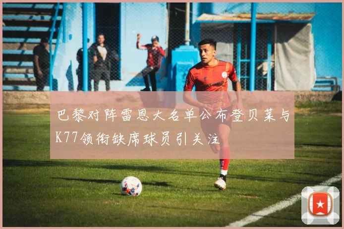 巴黎对阵雷恩大名单公布登贝莱与K77领衔缺席球员引关注