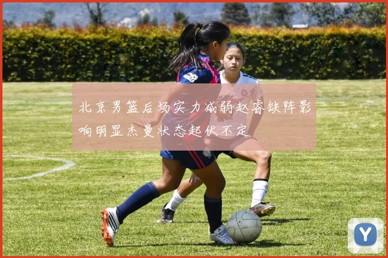 北京男篮后场实力减弱赵睿缺阵影响明显杰曼状态起伏不定