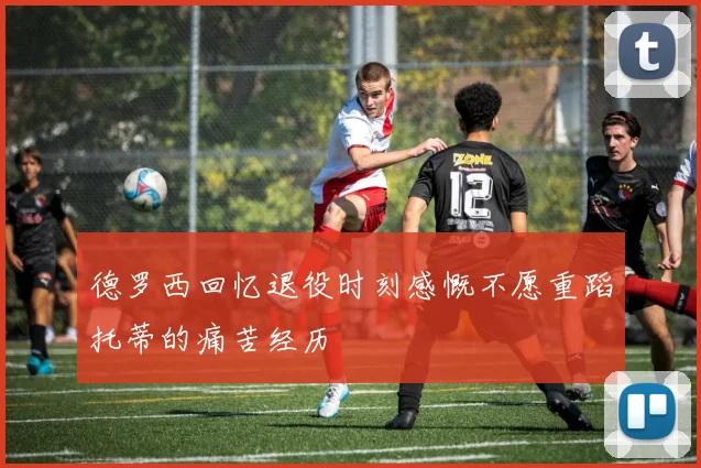 德罗西回忆退役时刻感慨不愿重蹈托蒂的痛苦经历