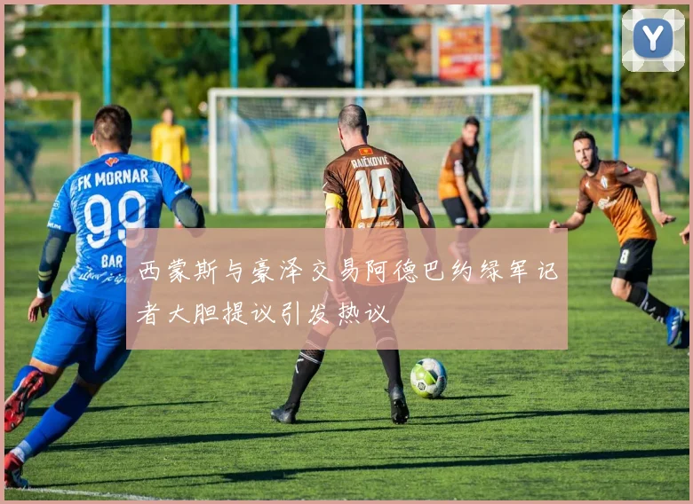 西蒙斯与豪泽交易阿德巴约绿军记者大胆提议引发热议