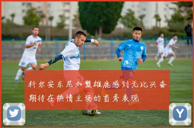 科尔安东尼加盟雄鹿感到无比兴奋期待在热情主场的首秀表现