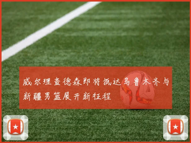 威尔理查德森即将抵达乌鲁木齐与新疆男篮展开新征程