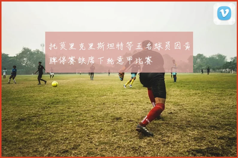 托莫里克里斯坦特等五名球员因黄牌停赛缺席下轮意甲比赛