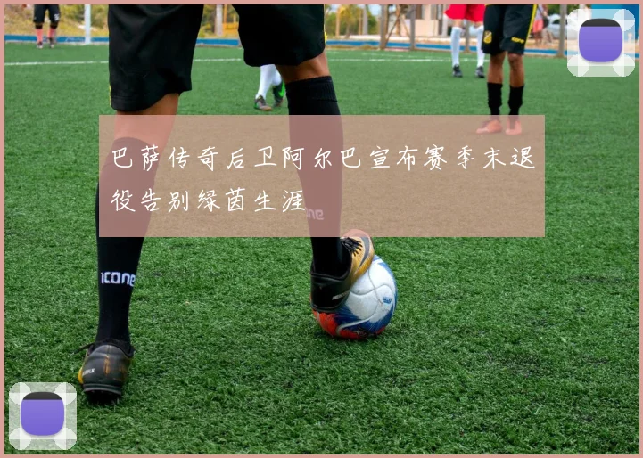 巴萨传奇后卫阿尔巴宣布赛季末退役告别绿茵生涯
