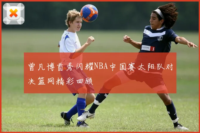 曾凡博首秀闪耀NBA中国赛太阳队对决篮网精彩回顾