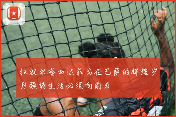 拉波尔塔回忆菲戈在巴萨的辉煌岁月强调生活必须向前看