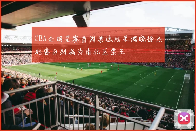 CBA全明星赛首周票选结果揭晓徐杰赵睿分别成为南北区票王