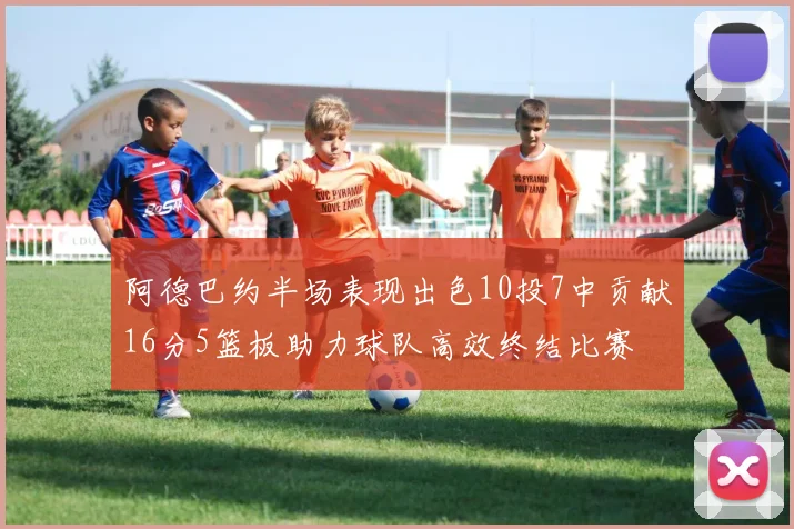 阿德巴约半场表现出色10投7中贡献16分5篮板助力球队高效终结比赛