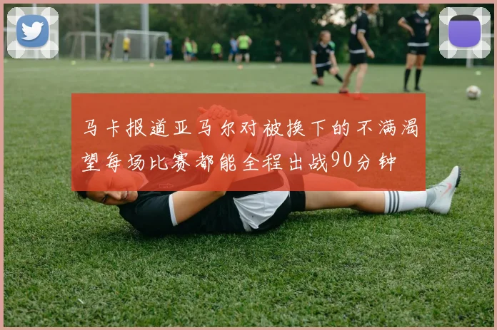 马卡报道亚马尔对被换下的不满渴望每场比赛都能全程出战90分钟