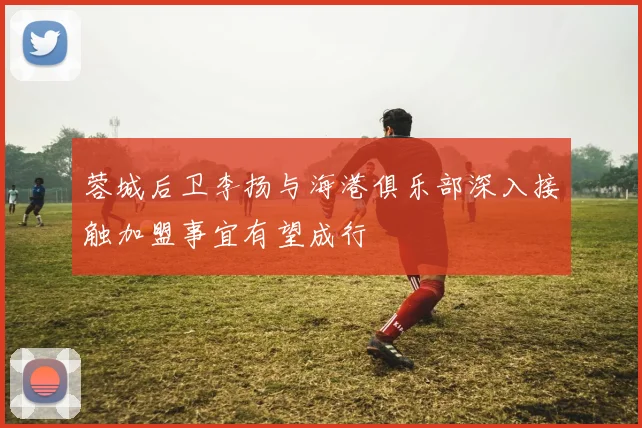 蓉城后卫李扬与海港俱乐部深入接触加盟事宜有望成行