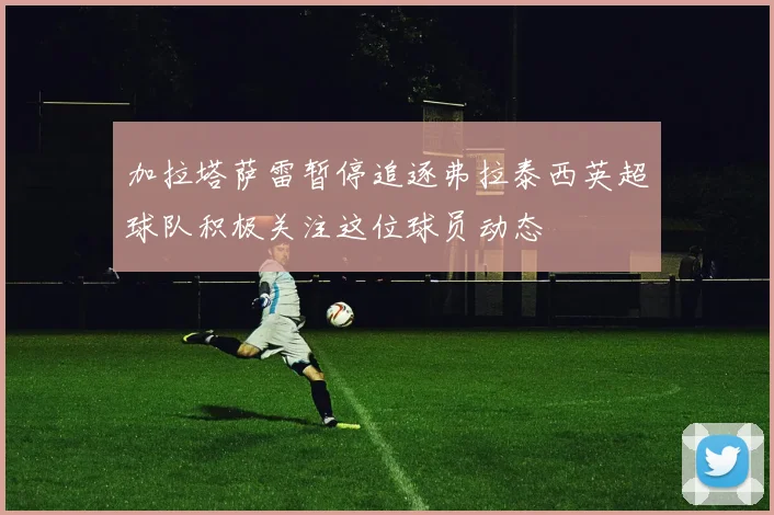 加拉塔萨雷暂停追逐弗拉泰西英超球队积极关注这位球员动态